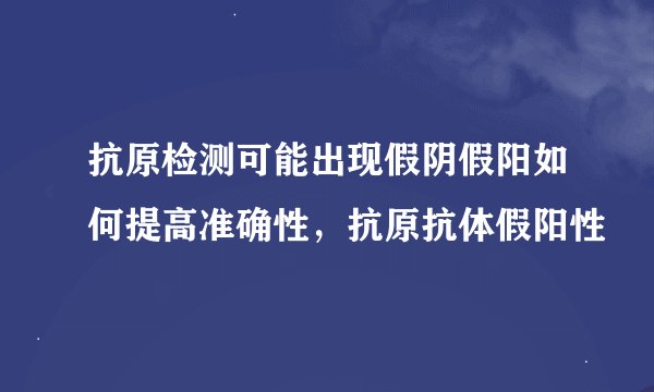 抗原检测可能出现假阴假阳如何提高准确性，抗原抗体假阳性