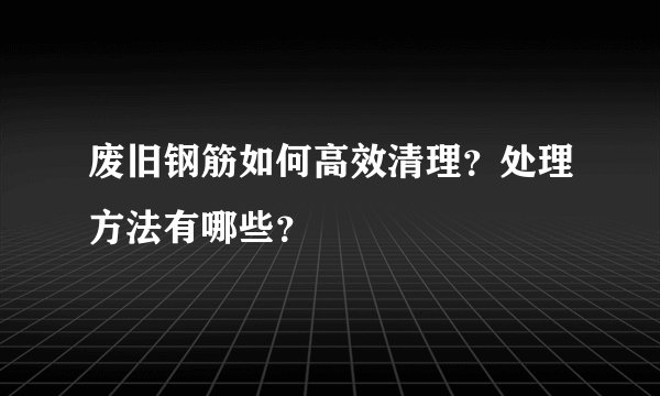 废旧钢筋如何高效清理？处理方法有哪些？