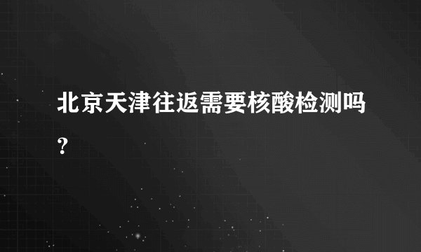 北京天津往返需要核酸检测吗？