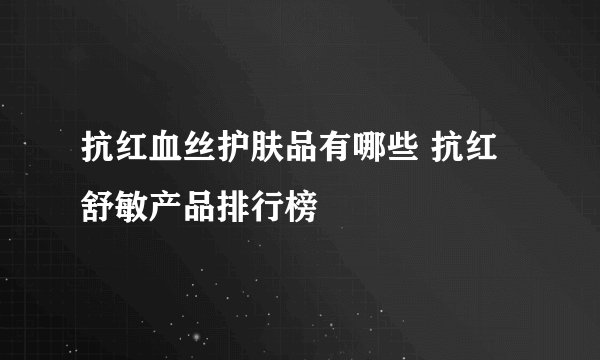抗红血丝护肤品有哪些 抗红舒敏产品排行榜