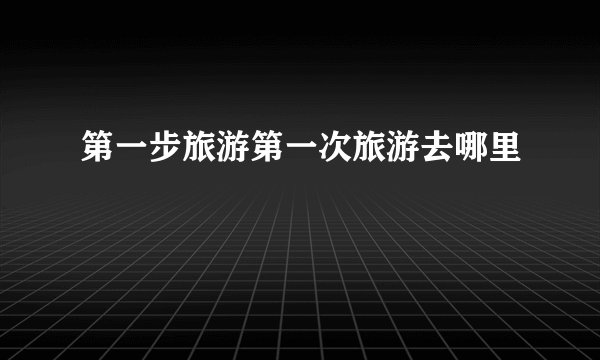 第一步旅游第一次旅游去哪里