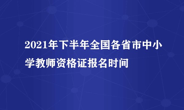 2021年下半年全国各省市中小学教师资格证报名时间