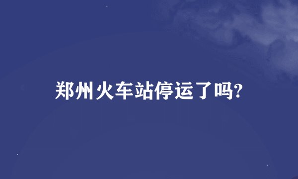 郑州火车站停运了吗?