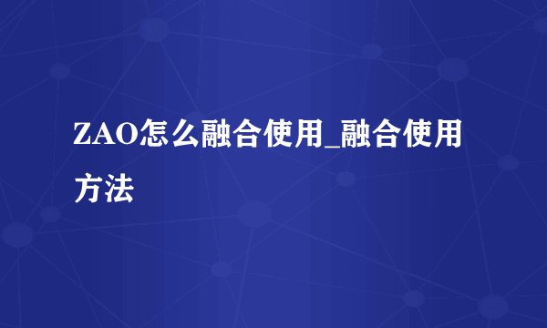 ZAO怎么融合使用_融合使用方法