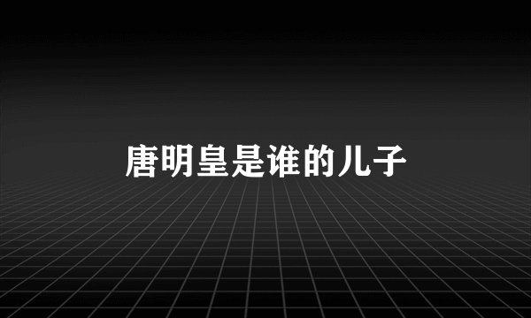 唐明皇是谁的儿子