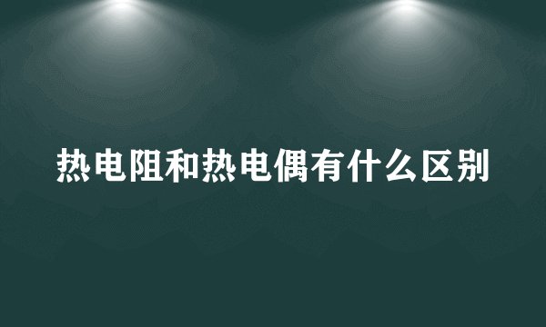 热电阻和热电偶有什么区别