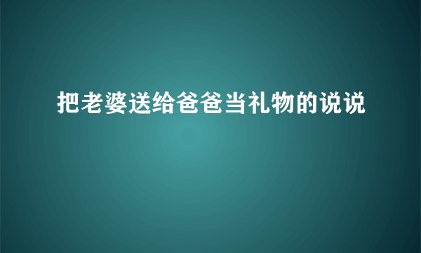 把老婆送给爸爸当礼物的说说