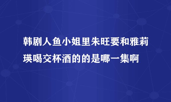 韩剧人鱼小姐里朱旺要和雅莉瑛喝交杯酒的的是哪一集啊