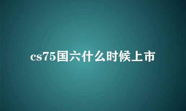 cs75国六什么时候上市