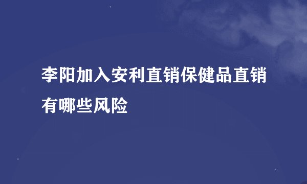 李阳加入安利直销保健品直销有哪些风险