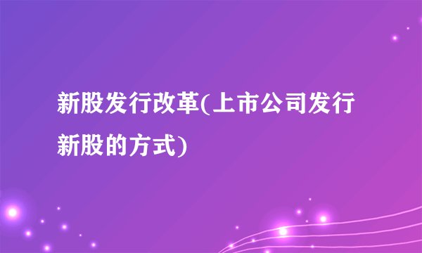 新股发行改革(上市公司发行新股的方式)