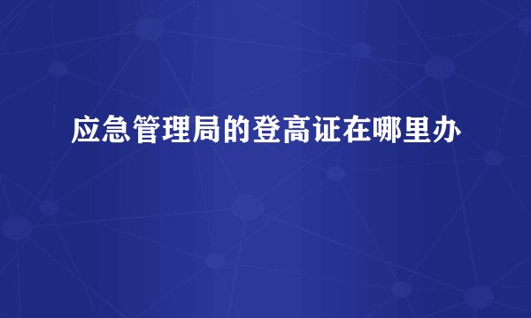 应急管理局的登高证在哪里办