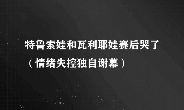 特鲁索娃和瓦利耶娃赛后哭了（情绪失控独自谢幕）