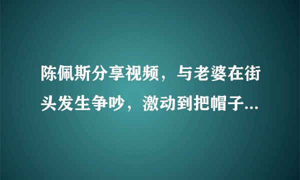 陈佩斯分享视频，与老婆在街头发生争吵，激动到把帽子摔在地下