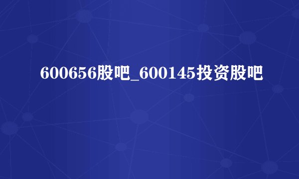 600656股吧_600145投资股吧