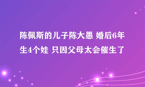 陈佩斯的儿子陈大愚 婚后6年生4个娃 只因父母太会催生了