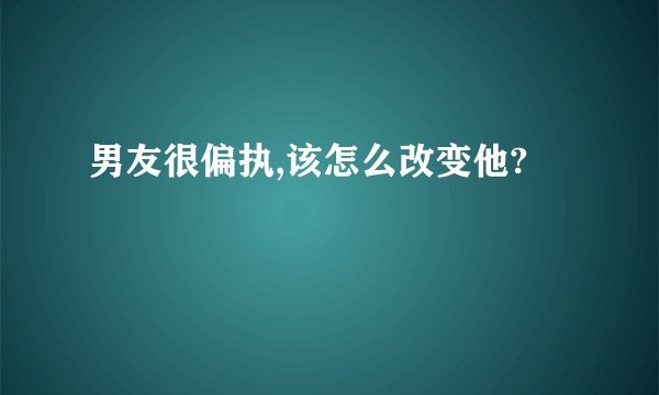 男友很偏执,该怎么改变他?