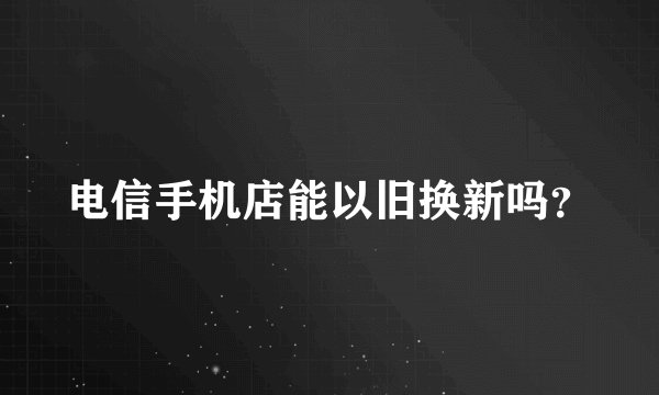 电信手机店能以旧换新吗？