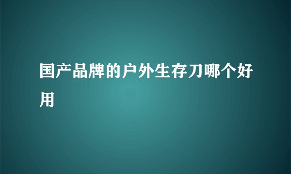 国产品牌的户外生存刀哪个好用