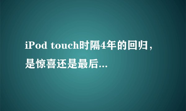 iPod touch时隔4年的回归，是惊喜还是最后的欢呼？
