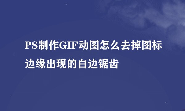 PS制作GIF动图怎么去掉图标边缘出现的白边锯齿