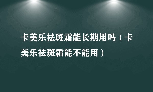 卡美乐祛斑霜能长期用吗（卡美乐祛斑霜能不能用）