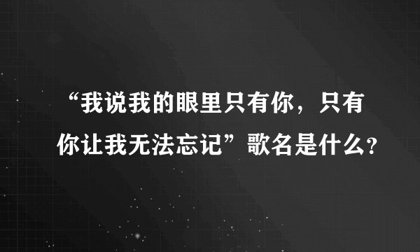 “我说我的眼里只有你，只有你让我无法忘记”歌名是什么？