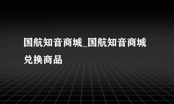 国航知音商城_国航知音商城兑换商品