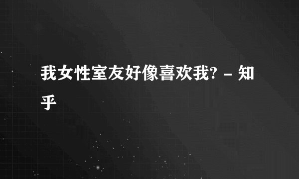 我女性室友好像喜欢我? - 知乎