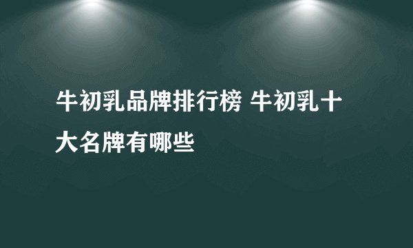 牛初乳品牌排行榜 牛初乳十大名牌有哪些