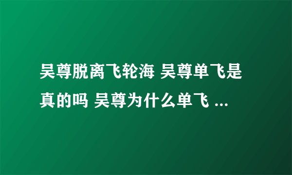吴尊脱离飞轮海 吴尊单飞是真的吗 吴尊为什么单飞 真相 事件