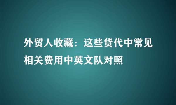 外贸人收藏：这些货代中常见相关费用中英文队对照