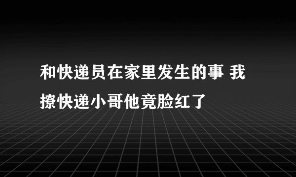 和快递员在家里发生的事 我撩快递小哥他竟脸红了