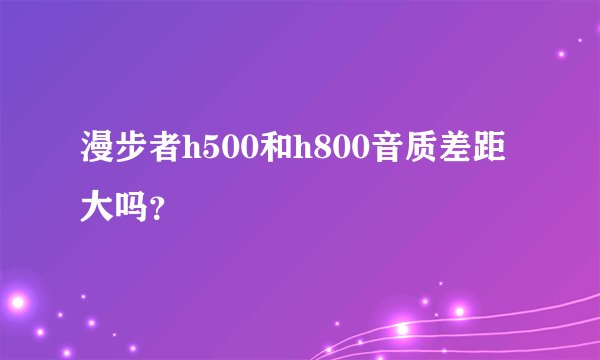 漫步者h500和h800音质差距大吗？