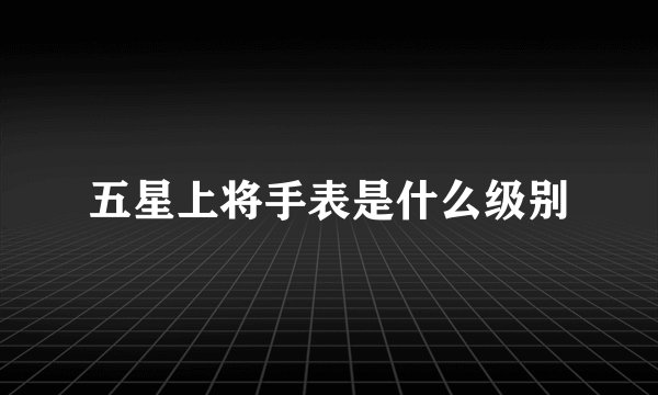 五星上将手表是什么级别
