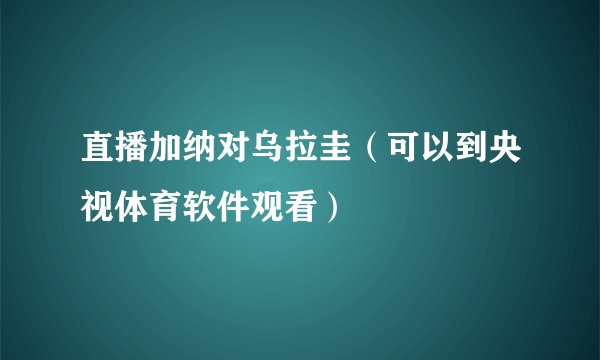 直播加纳对乌拉圭（可以到央视体育软件观看）