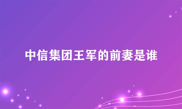 中信集团王军的前妻是谁