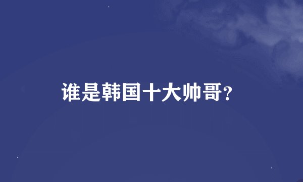 谁是韩国十大帅哥？