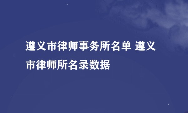 遵义市律师事务所名单 遵义市律师所名录数据