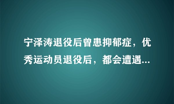 宁泽涛退役后曾患抑郁症，优秀运动员退役后，都会遭遇哪些情感落差？
