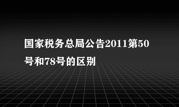国家税务总局公告2011第50号和78号的区别