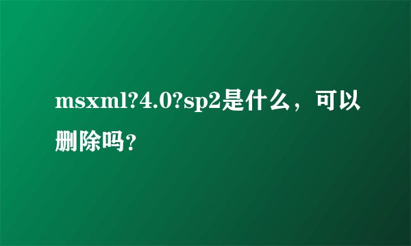 msxml?4.0?sp2是什么，可以删除吗？