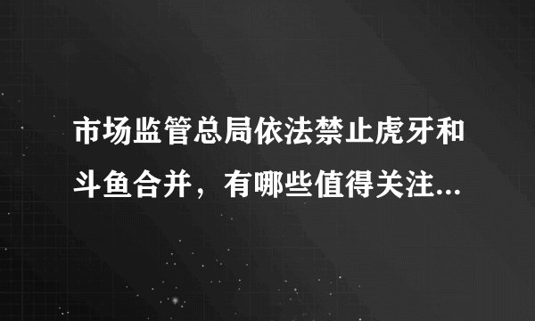 市场监管总局依法禁止虎牙和斗鱼合并，有哪些值得关注的信息？