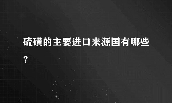 硫磺的主要进口来源国有哪些？