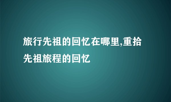 旅行先祖的回忆在哪里,重拾先祖旅程的回忆