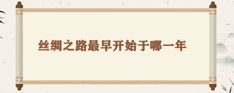 丝绸之路最早开始于哪一年，丝绸之路的由来