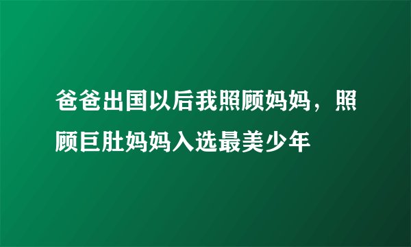 爸爸出国以后我照顾妈妈，照顾巨肚妈妈入选最美少年