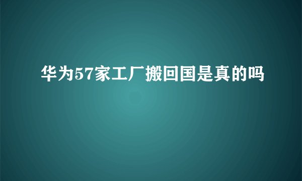 华为57家工厂搬回国是真的吗