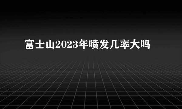 富士山2023年喷发几率大吗