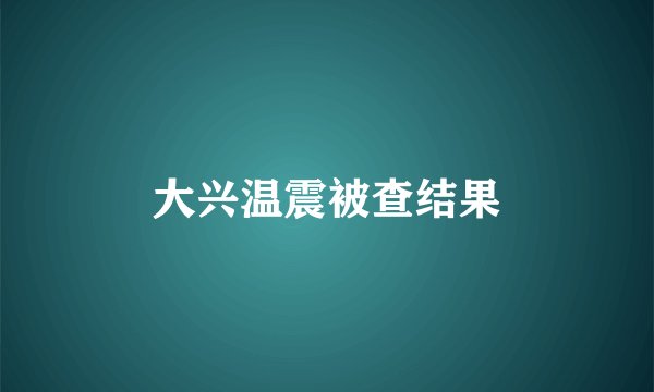 大兴温震被查结果